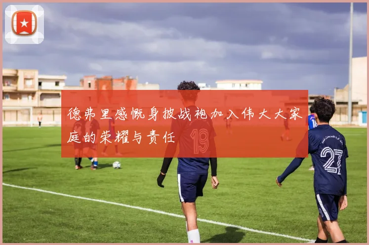 德弗里感慨身披战袍加入伟大大家庭的荣耀与责任