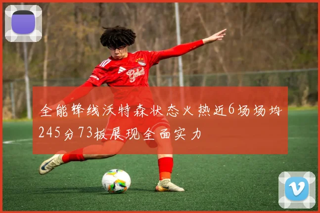 全能锋线沃特森状态火热近6场场均245分73板展现全面实力