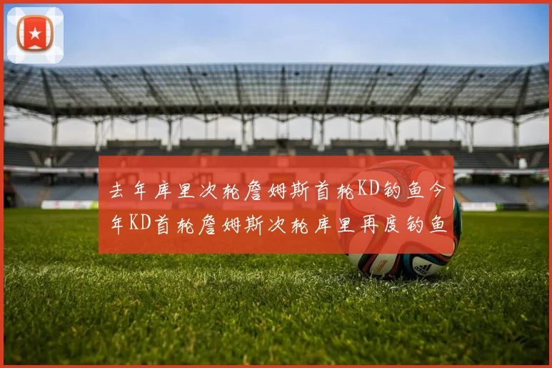 去年库里次轮詹姆斯首轮KD钓鱼今年KD首轮詹姆斯次轮库里再度钓鱼的奇妙对比