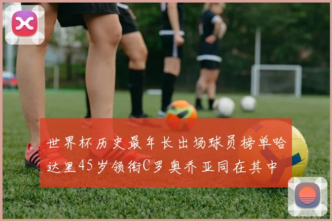 世界杯历史最年长出场球员榜单哈达里45岁领衔C罗奥乔亚同在其中