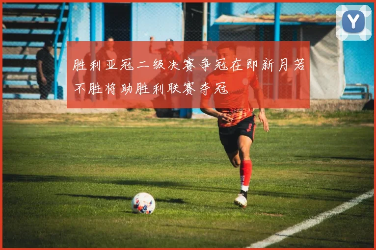 胜利亚冠二级决赛争冠在即新月若不胜将助胜利联赛夺冠