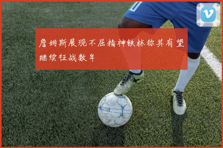 詹姆斯展现不屈精神铁林称其有望继续征战数年