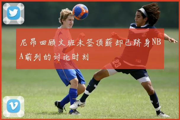 尼昂回顾文班未签顶薪却已跻身NBA前列的讨论时刻