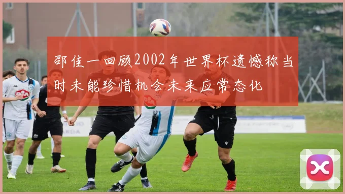 邵佳一回顾2002年世界杯遗憾称当时未能珍惜机会未来应常态化