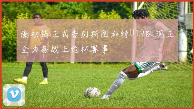 谢初筠正式告别斯图加特U19队现正全力备战土伦杯赛事