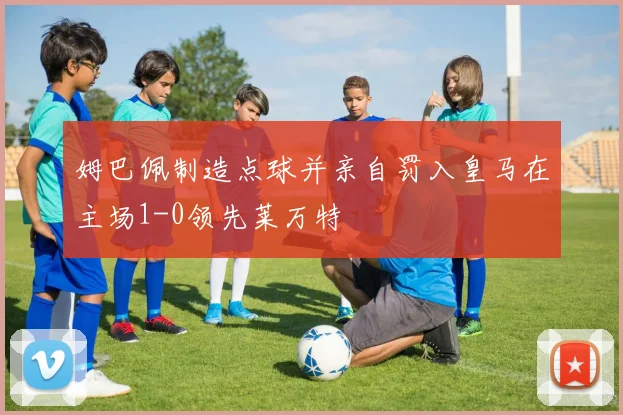 姆巴佩制造点球并亲自罚入皇马在主场1-0领先莱万特
