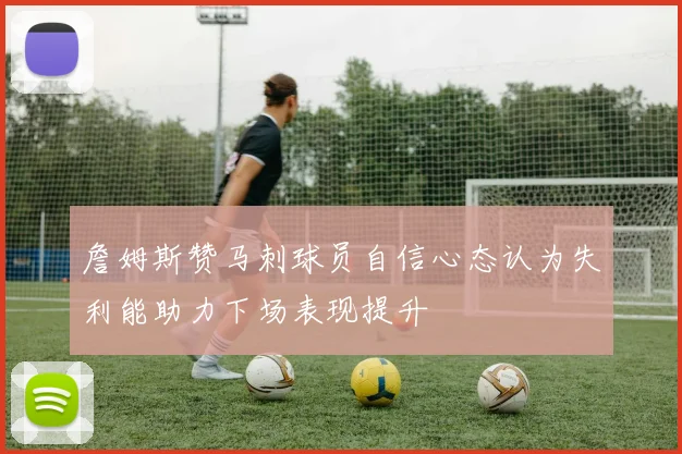 詹姆斯赞马刺球员自信心态认为失利能助力下场表现提升