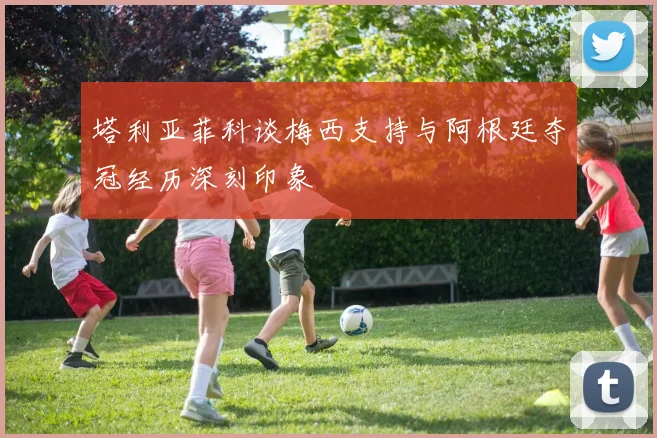 塔利亚菲科谈梅西支持与阿根廷夺冠经历深刻印象