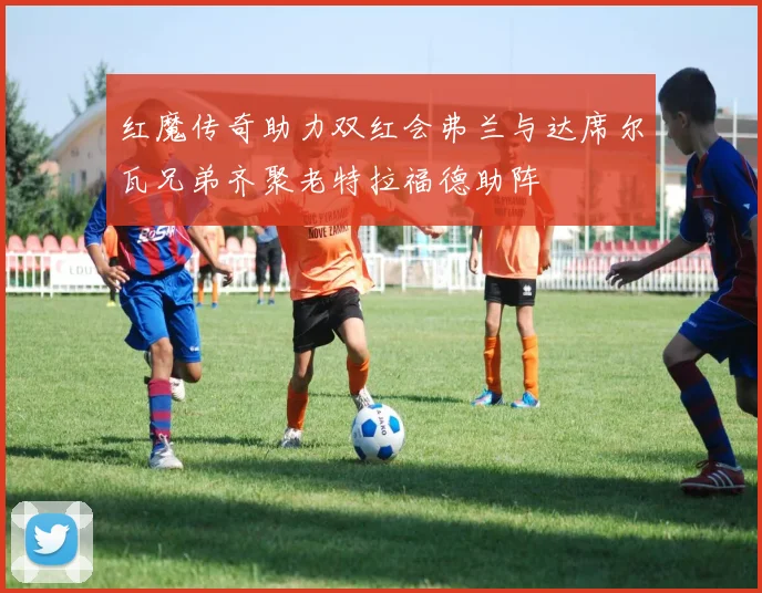 红魔传奇助力双红会弗兰与达席尔瓦兄弟齐聚老特拉福德助阵