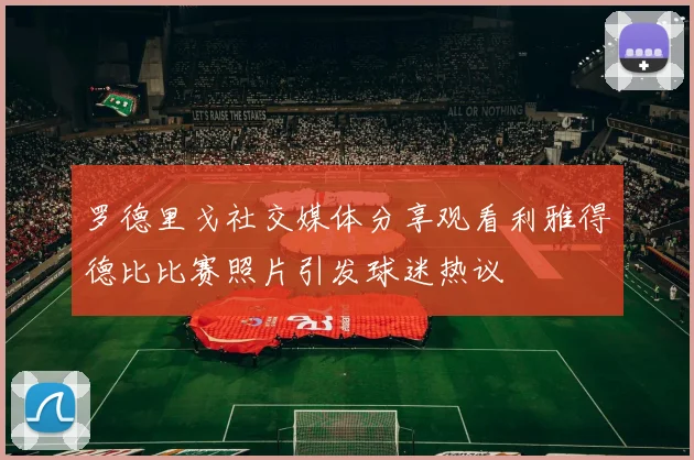 罗德里戈社交媒体分享观看利雅得德比比赛照片引发球迷热议
