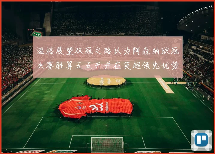 温格展望双冠之路认为阿森纳欧冠决赛胜算五五开并在英超领先优势明显