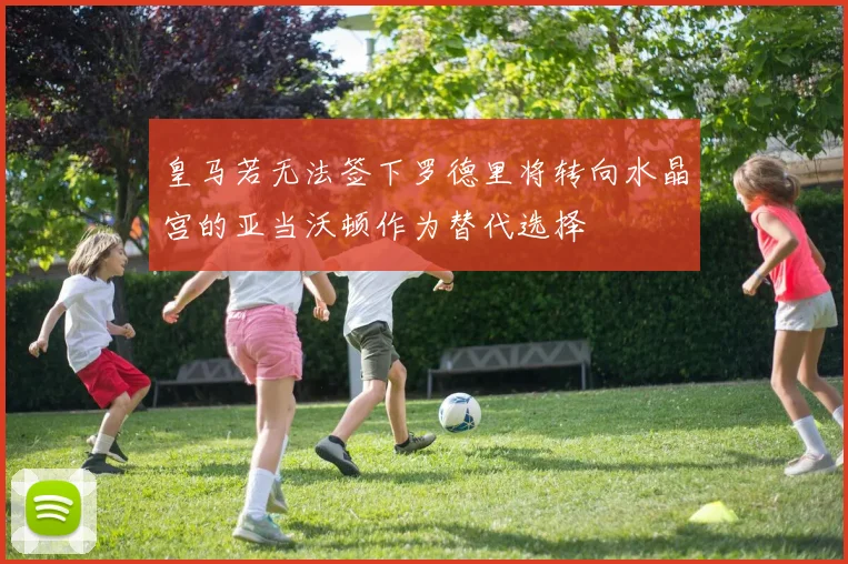 皇马若无法签下罗德里将转向水晶宫的亚当沃顿作为替代选择