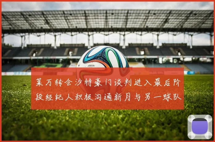 莱万转会沙特豪门谈判进入最后阶段经纪人积极沟通新月与另一球队