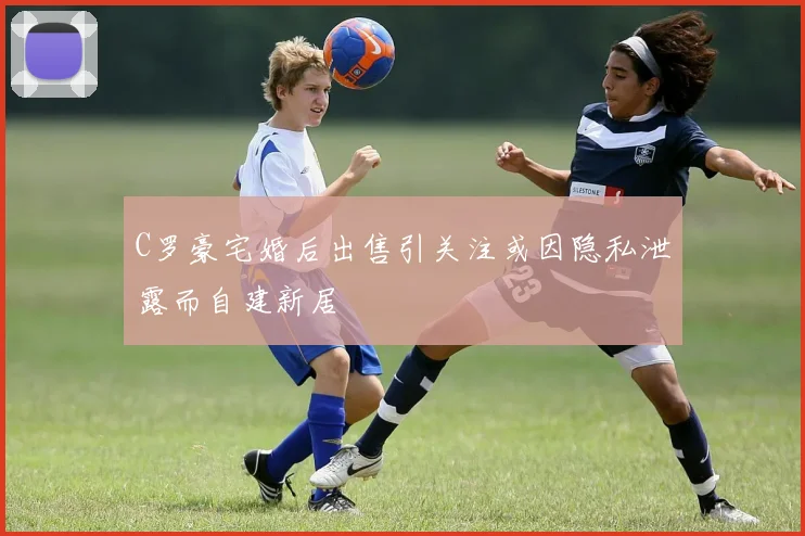 C罗豪宅婚后出售引关注或因隐私泄露而自建新居