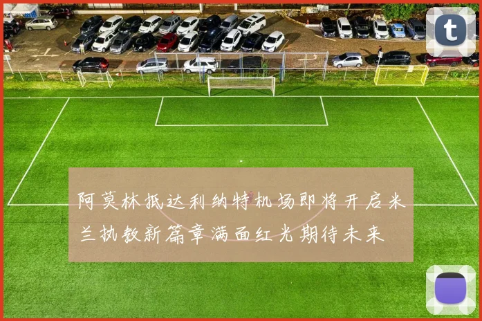 阿莫林抵达利纳特机场即将开启米兰执教新篇章满面红光期待未来